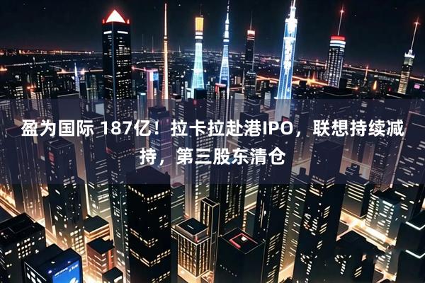 盈为国际 187亿！拉卡拉赴港IPO，联想持续减持，第三股东清仓