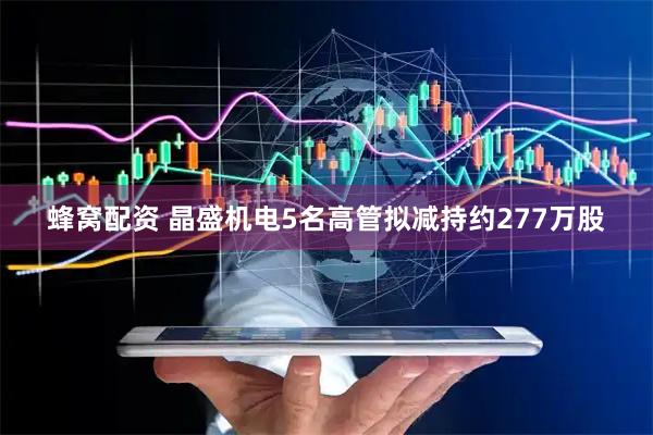 蜂窝配资 晶盛机电5名高管拟减持约277万股