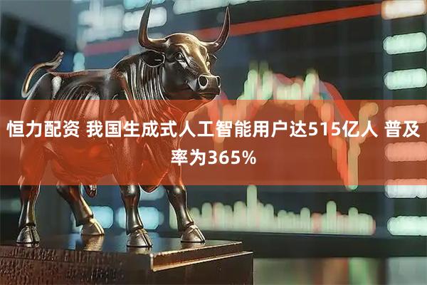 恒力配资 我国生成式人工智能用户达515亿人 普及率为365%