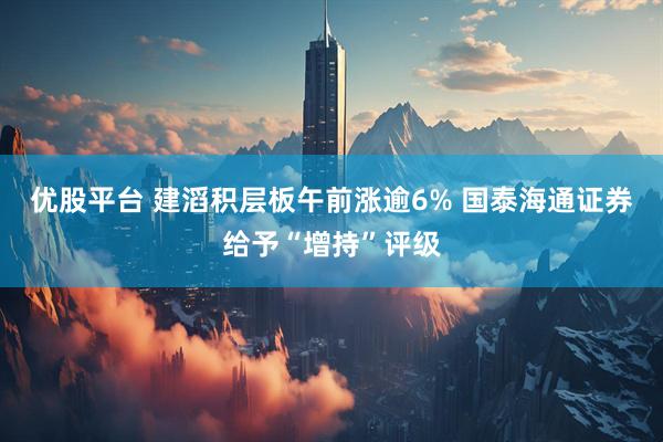 优股平台 建滔积层板午前涨逾6% 国泰海通证券给予“增持”评级