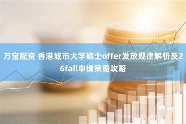 万宝配资 香港城市大学硕士offer发放规律解析及26fall申请策略攻略
