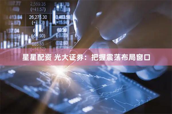 星星配资 光大证券：把握震荡布局窗口