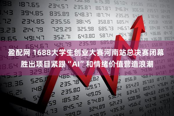 盈配网 1688大学生创业大赛河南站总决赛闭幕 胜出项目紧跟“AI”和情绪价值营造浪潮