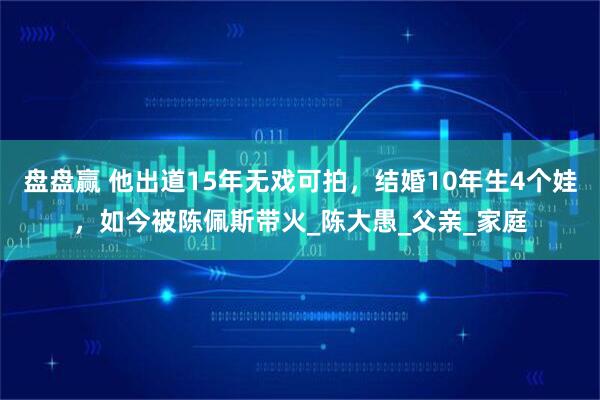 盘盘赢 他出道15年无戏可拍，结婚10年生4个娃，如今被陈佩斯带火_陈大愚_父亲_家庭