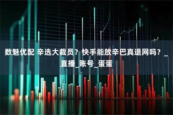数魅优配 辛选大裁员？快手能放辛巴真退网吗？_直播_账号_蛋蛋