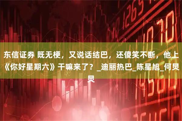 东信证券 既无梗，又说话结巴，还傻笑不断，他上《你好星期六》干嘛来了？_迪丽热巴_陈星旭_何炅