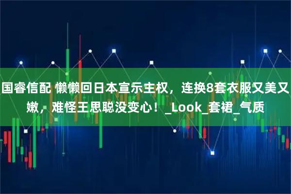 国睿信配 懒懒回日本宣示主权，连换8套衣服又美又嫩，难怪王思聪没变心！_Look_套裙_气质
