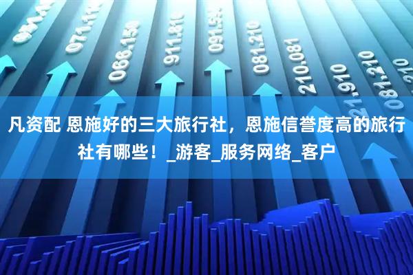 凡资配 恩施好的三大旅行社，恩施信誉度高的旅行社有哪些！_游客_服务网络_客户