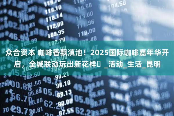 众合资本 咖啡香飘滇池！2025国际咖啡嘉年华开启，全城联动玩出新花样️_活动_生活_昆明