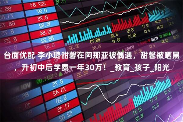 台面优配 李小璐甜馨在阿那亚被偶遇，甜馨被晒黑，升初中后学费一年30万！_教育_孩子_阳光