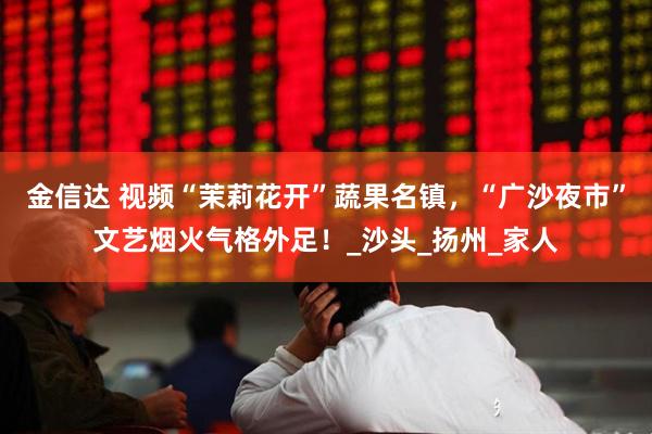 金信达 视频“茉莉花开”蔬果名镇，“广沙夜市”文艺烟火气格外足！_沙头_扬州_家人
