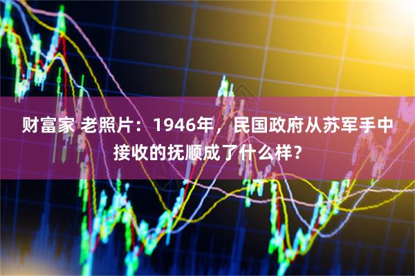 财富家 老照片：1946年，民国政府从苏军手中接收的抚顺成了什么样？