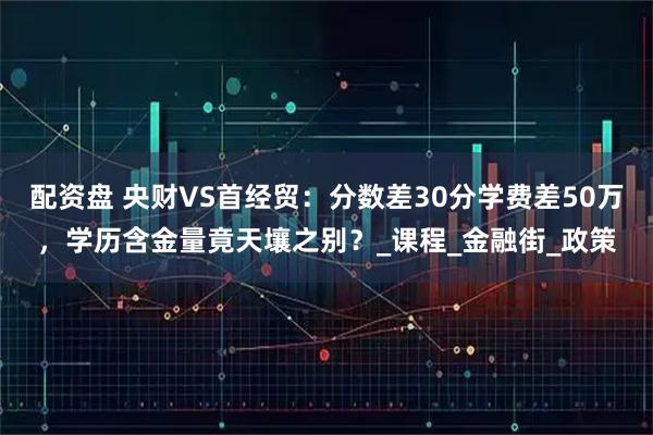 配资盘 央财VS首经贸：分数差30分学费差50万，学历含金量竟天壤之别？_课程_金融街_政策