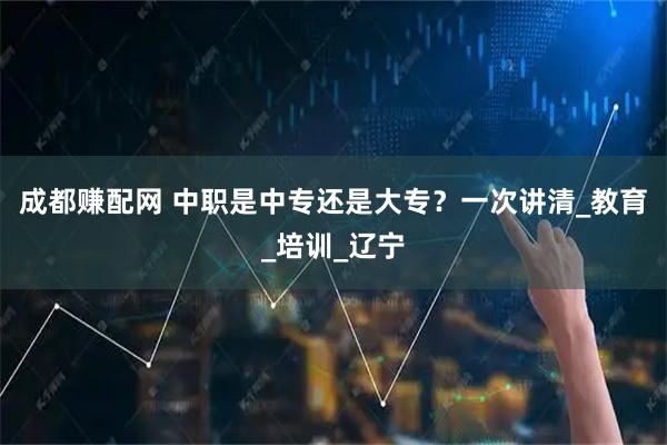 成都赚配网 中职是中专还是大专？一次讲清_教育_培训_辽宁