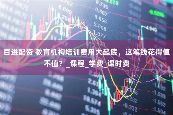 百进配资 教育机构培训费用大起底，这笔钱花得值不值？_课程_学费_课时费