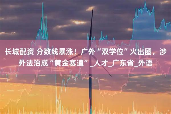 长城配资 分数线暴涨！广外“双学位”火出圈，涉外法治成“黄金赛道”_人才_广东省_外语
