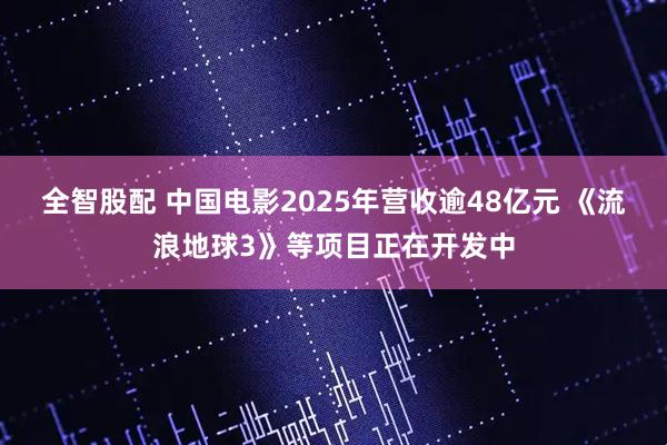 全智股配 中国电影2025年营收逾48亿元 《流浪地球3》等项目正在开发中