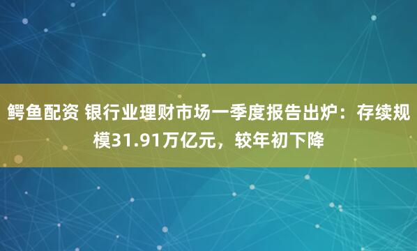 鳄鱼配资 银行业理财市场一季度报告出炉：存续规模31.91万亿元，较年初下降
