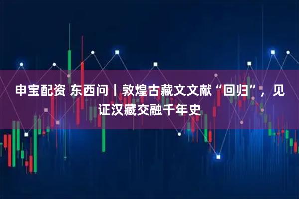 申宝配资 东西问丨敦煌古藏文文献“回归”，见证汉藏交融千年史