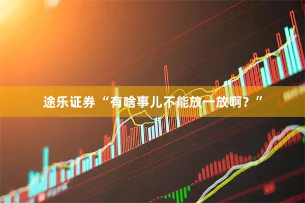 途乐证券 “有啥事儿不能放一放啊？”