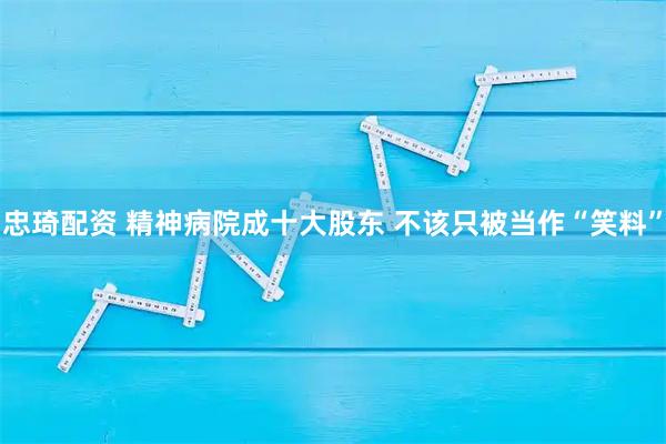 忠琦配资 精神病院成十大股东 不该只被当作“笑料”