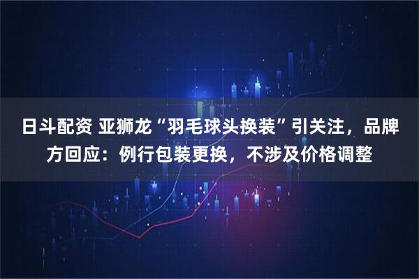 日斗配资 亚狮龙“羽毛球头换装”引关注，品牌方回应：例行包装更换，不涉及价格调整