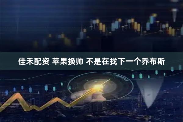 佳禾配资 苹果换帅 不是在找下一个乔布斯