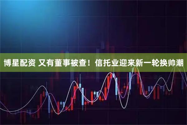 博星配资 又有董事被查！信托业迎来新一轮换帅潮